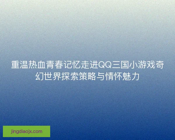 重温热血青春记忆走进QQ三国小游戏奇幻世界探索策略与情怀魅力