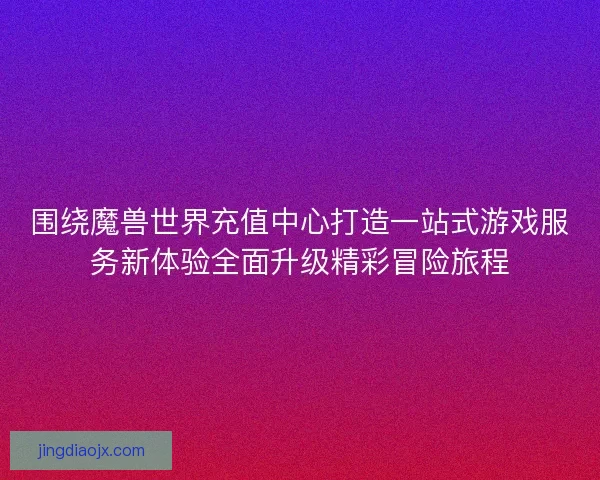 围绕魔兽世界充值中心打造一站式游戏服务新体验全面升级精彩冒险旅程