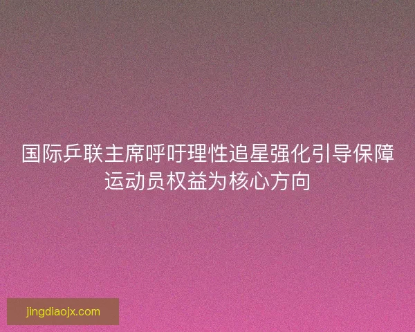 国际乒联主席呼吁理性追星强化引导保障运动员权益为核心方向