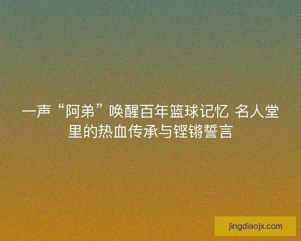 一声 “阿弟” 唤醒百年篮球记忆 名人堂里的热血传承与铿锵誓言